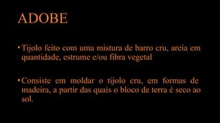 ADOBE
•Tijolo feito com uma mistura de barro cru, areia em
quantidade, estrume e/ou fibra vegetal
•Consiste em moldar o tijolo cru, em formas de
madeira, a partir das quais o bloco de terra é seco ao
sol.
 