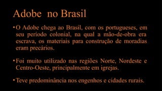 Adobe no Brasil
•O Adobe chega ao Brasil, com os portugueses, em
seu período colonial, na qual a mão-de-obra era
escrava, os materiais para construção de moradias
eram precários.
•Foi muito utilizado nas regiões Norte, Nordeste e
Centro-Oeste, principalmente em igrejas.
•Teve predominância nos engenhos e cidades rurais.
 