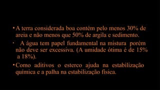 •A terra considerada boa contém pelo menos 30% de
areia e não menos que 50% de argila e sedimento.
• A água tem papel fundamental na mistura porém
não deve ser excessiva. (A umidade ótima é de 15%
a 18%).
•Como aditivos o esterco ajuda na estabilização
química e a palha na estabilização física.
 