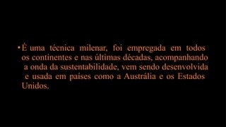 •É uma técnica milenar, foi empregada em todos
os continentes e nas últimas décadas, acompanhando
a onda da sustentabilidade, vem sendo desenvolvida
e usada em países como a Austrália e os Estados
Unidos.
 