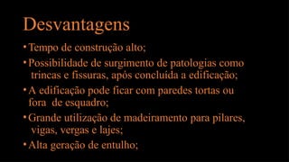 Desvantagens
•Tempo de construção alto;
•Possibilidade de surgimento de patologias como
trincas e fissuras, após concluída a edificação;
•A edificação pode ficar com paredes tortas ou
fora de esquadro;
•Grande utilização de madeiramento para pilares,
vigas, vergas e lajes;
•Alta geração de entulho;
 