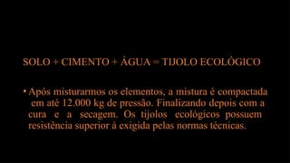 SOLO + CIMENTO + ÁGUA = TIJOLO ECOLÓGICO
•Após misturarmos os elementos, a mistura é compactada
em até 12.000 kg de pressão. Finalizando depois com a
cura e a secagem. Os tijolos ecológicos possuem
resistência superior à exigida pelas normas técnicas.
 
