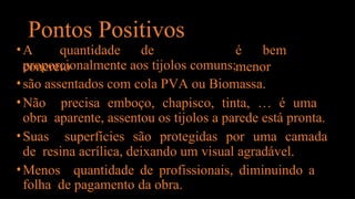 Pontos Positivos
•A quantidade de
concreto
é bem
menor
proporcionalmente aos tijolos comuns;
•são assentados com cola PVA ou Biomassa.
•Não precisa emboço, chapisco, tinta, … é uma
obra aparente, assentou os tijolos a parede está pronta.
•Suas superfícies são protegidas por uma camada
de resina acrílica, deixando um visual agradável.
•Menos quantidade de profissionais, diminuindo a
folha de pagamento da obra.
 