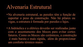 Alvenaria Estrutural
•Na alvenaria estrutural, as paredes têm a função de
suportar o peso da construção. Não há pilares ou
vigas, a estrutura é formada por paredes e lajes.
•A hidráulica e a elétrica deverão ser realizadas junto
com o assentamento dos blocos para evitar cortes
futuros. Como os blocos são cerâmicos, a construção
é mais barata e mais rápida, além de proporcionar
um conforto térmico maior.
 