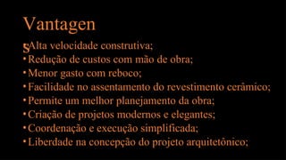 Vantagen
s
•Alta velocidade construtiva;
•Redução de custos com mão de obra;
•Menor gasto com reboco;
•Facilidade no assentamento do revestimento cerâmico;
•Permite um melhor planejamento da obra;
•Criação de projetos modernos e elegantes;
•Coordenação e execução simplificada;
•Liberdade na concepção do projeto arquitetônico;
 