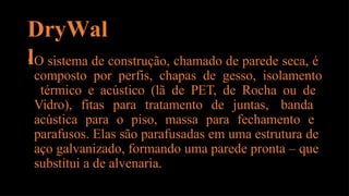DryWal
l
•O sistema de construção, chamado de parede seca, é
composto por perfis, chapas de gesso, isolamento
térmico e acústico (lã de PET, de Rocha ou de
Vidro), fitas para tratamento de juntas, banda
acústica para o piso, massa para fechamento e
parafusos. Elas são parafusadas em uma estrutura de
aço galvanizado, formando uma parede pronta – que
substitui a de alvenaria.
 