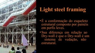 Light steel framing
•É a conformação do esqueleto
estrutural composto por painéis
em perfis leves.
•Sua diferença em relação ao
Dry-wall é que o Dry-wall é um
sistema de vedação, não
estrutural.
 