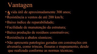 Vantagen
s
•A vida útil de aproximadamente 300 anos;
•Resistência a ventos de até 200 km/h;
•Baixo índice de reparabilidade;
•Facilidade de manutenção da estrutura;
•Baixa produção de resíduos construtivos;
•Resistência a abalos sísmicos;
•Não apresenta patologias geradas em construções em
alvenaria, como trincas, fissuras e mapeamento, desde
que realizada conforme as normas técnicas;
 