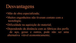 Desvantagens
•Mão de obra especializada;
•Muitos engenheiros não tiveram contato com a
tecnologia;
•Dificuldade na aquisição do material;
•Dependendo da distância com as fábricas dos perfis
de aço, gesso e outros, pode não ser uma
alternativa viável economicamente;
 