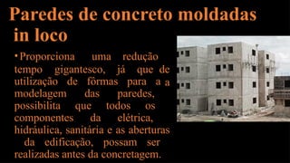 Paredes de concreto moldadas
in loco
tempo gigantesco, já que
•Proporciona uma redução
de
a
utilização de fôrmas para a
modelagem das paredes,
possibilita que todos os
componentes da elétrica,
hidráulica, sanitária e as aberturas
da edificação, possam ser
realizadas antes da concretagem.
 