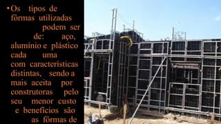 •Os tipos de
fôrmas utilizadas
podem ser
de: aço,
alumínio e plástico
cada uma
com características
distintas, sendo a
mais aceita por
construtoras pelo
seu menor custo
e benefícios são
as fôrmas de
 