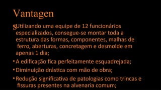 Vantagen
s
•Utilizando uma equipe de 12 funcionários
especializados, consegue-se montar toda a
estrutura das formas, componentes, malhas de
ferro, aberturas, concretagem e desmolde em
apenas 1 dia;
•A edificação fica perfeitamente esquadrejada;
•Diminuição drástica com mão de obra;
•Redução significativa de patologias como trincas e
fissuras presentes na alvenaria comum;
 