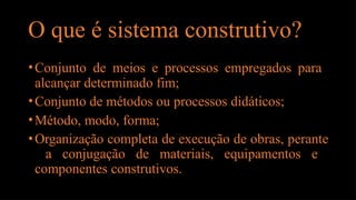 O que é sistema construtivo?
•Conjunto de meios e processos empregados para
alcançar determinado fim;
•Conjunto de métodos ou processos didáticos;
•Método, modo, forma;
•Organização completa de execução de obras, perante
a conjugação de materiais, equipamentos e
componentes construtivos.
 