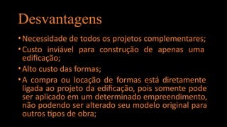 Desvantagens
•Necessidade de todos os projetos complementares;
•Custo inviável para construção de apenas uma
edificação;
•Alto custo das formas;
•A compra ou locação de formas está diretamente
ligada ao projeto da edificação, pois somente pode
ser aplicado em um determinado empreendimento,
não podendo ser alterado seu modelo original para
outros tipos de obra;
 