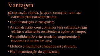 Vantagen
s
•Construção rápida, já que o container tem sua
estrutura praticamente pronta;
•Fácil instalação e transporte;
•As construções com container tem estruturas mais
sólidas e altamente resistentes a ações do tempo;
•Possibilidade de criar modelos arquitetônicos
modernos e atuais em aço;
•Elétrica e hidráulica embutida na estrutura;
•Fácil manutenção da edificação;
 