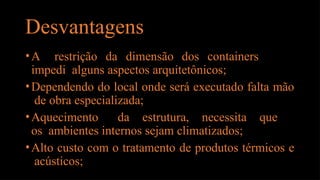 Desvantagens
•A restrição da dimensão dos containers
impedi alguns aspectos arquitetônicos;
•Dependendo do local onde será executado falta mão
de obra especializada;
•Aquecimento da estrutura, necessita que
os ambientes internos sejam climatizados;
•Alto custo com o tratamento de produtos térmicos e
acústicos;
 