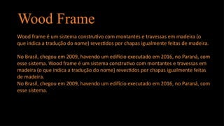 Wood Frame
Wood frame é um sistema construtivo com montantes e travessas em madeira (o
que indica a tradução do nome) revestidos por chapas igualmente feitas de madeira.
No Brasil, chegou em 2009, havendo um edifício executado em 2016, no Paraná, com
esse sistema. Wood frame é um sistema construtivo com montantes e travessas em
madeira (o que indica a tradução do nome) revestidos por chapas igualmente feitas
de madeira.
No Brasil, chegou em 2009, havendo um edifício executado em 2016, no Paraná, com
esse sistema.
 
