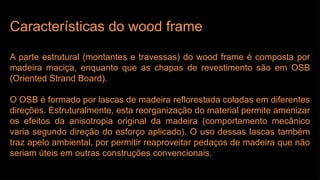 Características do wood frame
A parte estrutural (montantes e travessas) do wood frame é composta por
madeira maciça, enquanto que as chapas de revestimento são em OSB
(Oriented Strand Board).
O OSB é formado por lascas de madeira reflorestada coladas em diferentes
direções. Estruturalmente, esta reorganização do material permite amenizar
os efeitos da anisotropia original da madeira (comportamento mecânico
varia segundo direção do esforço aplicado). O uso dessas lascas também
traz apelo ambiental, por permitir reaproveitar pedaços de madeira que não
seriam úteis em outras construções convencionais.
 