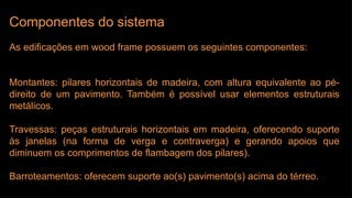 Componentes do sistema
As edificações em wood frame possuem os seguintes componentes:
Montantes: pilares horizontais de madeira, com altura equivalente ao pé-
direito de um pavimento. Também é possível usar elementos estruturais
metálicos.
Travessas: peças estruturais horizontais em madeira, oferecendo suporte
às janelas (na forma de verga e contraverga) e gerando apoios que
diminuem os comprimentos de flambagem dos pilares).
Barroteamentos: oferecem suporte ao(s) pavimento(s) acima do térreo.
 