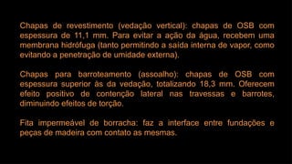 Chapas de revestimento (vedação vertical): chapas de OSB com
espessura de 11,1 mm. Para evitar a ação da água, recebem uma
membrana hidrófuga (tanto permitindo a saída interna de vapor, como
evitando a penetração de umidade externa).
Chapas para barroteamento (assoalho): chapas de OSB com
espessura superior às da vedação, totalizando 18,3 mm. Oferecem
efeito positivo de contenção lateral nas travessas e barrotes,
diminuindo efeitos de torção.
Fita impermeável de borracha: faz a interface entre fundações e
peças de madeira com contato as mesmas.
 