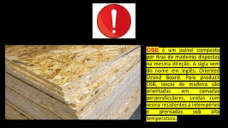 OSB é um painel composto
por tiras de madeiras dispostas
na mesma direção. A sigla vem
do nome em inglês: Oriented
Strand Board. Para produzir
OSB, lascas de madeira são
orientadas em camadas
perpendiculares, unidas com
resina resistentes a intempéries
e prensadas sob alta
temperatura.
 