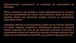 Mãos-francesas: contraventam os montantes de extremidades da
edificação.
Placas cimentícias: são afixadas e unidas adequadamente em cômodos
onde há a possibilidade de molhar, como banheiros, áreas de serviço e
cozinhas. Podem ser assentados azulejos (comuns ou porcelanatos)
sobre essas placas.
Instalações elétricas e hidrossanitárias: podem ser as mesmas utilizadas
em outros sistemas construtivos, atravessando apenas as travessas
quando necessário. Em caso de ser necessário atravessar montantes, o
procedimento só deve ser realizado se previsto em projeto estrutural. Aqui
podem ser considerados os tubos PEX, que suportam água quente e fria.
 