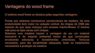 Vantagens do wood frame
O sistema wood frame se destaca pelas seguintes vantagens:
Frente aos sistemas construtivos convencionais de madeira, há uma
produtividade bem maior na vedação vertical. As chapas de OSB são
maiores do que ripas maciças com encaixe macho-fêmea. O mesmo
vale para as lajes secas com chapas.
Sistemas com madeira trazem a vantagem de ser um material
renovável e de impacto ambiental menor do que construções
envolvendo estruturas e revestimentos cimentícios. Torna-se
necessário, para dar durabilidade adequada, fazer os tratamentos
necessários à proteção da madeira.
 