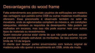 Desvantagens do wood frame
Falta entendimento aos potenciais usuários de edificações em madeira
das vantagens que painéis como OSB ou outras madeiras modificadas
oferecem. Esse preconceito é observado também no setor de
movelaria, onde os aglomerados compõem os móveis e, em condições
adequadas, atendem os requisitos de desempenho. Não podem ser
molhados em excesso, mas isso não pode ocorrer nem com outros
tipos de materiais ou revestimentos.
Quem executar precisa estar ciente de que não pode perfurar, exceto
se previsto em projeto estrutural, os montantes. Se isso ocorrer, há um
limite de 1/3 da largura.
O cliente que desejar partes envernizadas com textura original de
madeira pode não querer o revestimento em OSB, onde ela muda.
 