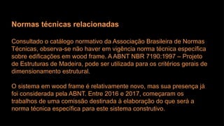 Normas técnicas relacionadas
Consultado o catálogo normativo da Associação Brasileira de Normas
Técnicas, observa-se não haver em vigência norma técnica específica
sobre edificações em wood frame. A ABNT NBR 7190:1997 – Projeto
de Estruturas de Madeira, pode ser utilizada para os critérios gerais de
dimensionamento estrutural.
O sistema em wood frame é relativamente novo, mas sua presença já
foi considerada pela ABNT. Entre 2016 e 2017, começaram os
trabalhos de uma comissão destinada à elaboração do que será a
norma técnica específica para este sistema construtivo.
 