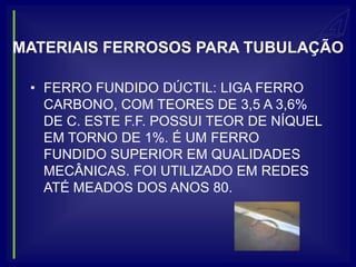 MATERIAIS FERROSOS PARA TUBULAÇÃO

 • FERRO FUNDIDO DÚCTIL: LIGA FERRO
   CARBONO, COM TEORES DE 3,5 A 3,6%
   DE C. ESTE F.F. POSSUI TEOR DE NÍQUEL
   EM TORNO DE 1%. É UM FERRO
   FUNDIDO SUPERIOR EM QUALIDADES
   MECÂNICAS. FOI UTILIZADO EM REDES
   ATÉ MEADOS DOS ANOS 80.
 