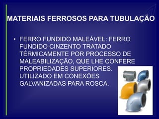 MATERIAIS FERROSOS PARA TUBULAÇÃO

 • FERRO FUNDIDO MALEÁVEL: FERRO
   FUNDIDO CINZENTO TRATADO
   TÉRMICAMENTE POR PROCESSO DE
   MALEABILIZAÇÃO, QUE LHE CONFERE
   PROPRIEDADES SUPERIORES.
   UTILIZADO EM CONEXÕES
   GALVANIZADAS PARA ROSCA.
 
