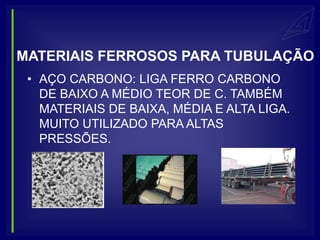 MATERIAIS FERROSOS PARA TUBULAÇÃO
 • AÇO CARBONO: LIGA FERRO CARBONO
   DE BAIXO A MÉDIO TEOR DE C. TAMBÉM
   MATERIAIS DE BAIXA, MÉDIA E ALTA LIGA.
   MUITO UTILIZADO PARA ALTAS
   PRESSÕES.
 