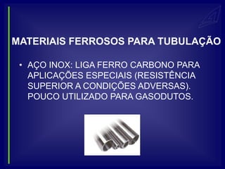 MATERIAIS FERROSOS PARA TUBULAÇÃO

 • AÇO INOX: LIGA FERRO CARBONO PARA
   APLICAÇÕES ESPECIAIS (RESISTÊNCIA
   SUPERIOR A CONDIÇÕES ADVERSAS).
   POUCO UTILIZADO PARA GASODUTOS.
 