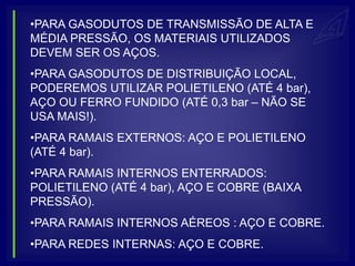 •PARA GASODUTOS DE TRANSMISSÃO DE ALTA E
MÉDIA PRESSÃO, OS MATERIAIS UTILIZADOS
DEVEM SER OS AÇOS.
•PARA GASODUTOS DE DISTRIBUIÇÃO LOCAL,
PODEREMOS UTILIZAR POLIETILENO (ATÉ 4 bar),
AÇO OU FERRO FUNDIDO (ATÉ 0,3 bar – NÃO SE
USA MAIS!).
•PARA RAMAIS EXTERNOS: AÇO E POLIETILENO
(ATÉ 4 bar).
•PARA RAMAIS INTERNOS ENTERRADOS:
POLIETILENO (ATÉ 4 bar), AÇO E COBRE (BAIXA
PRESSÃO).
•PARA RAMAIS INTERNOS AÉREOS : AÇO E COBRE.
•PARA REDES INTERNAS: AÇO E COBRE.
 