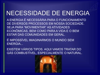 NECESSIDADE DE ENERGIA
A ENERGIA É NECESSÁRIA PARA O FUNCIONAMENTO
DE DIVERSOS PROCESSOS EM NOSSA SOCIEDADE.
SEJA PARA “MOVIMENTAR” AS ATIVIDADES
ECONÔMICAS, BEM COMO PARA A VIDA E O BEM
ESTAR DAS COMUNIDADES EM GERAL.
É IMPOSSÍVEL IMAGINARMOS O MUNDO SEM
ENERGIA...
EXISTEM VÁRIOS TIPOS. AQUI VAMOS TRATAR DO
GÁS COMBUSTÍVEL, ESPECIALMENTE O NATURAL.
 
