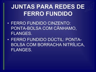 JUNTAS PARA REDES DE
    FERRO FUNDIDO
• FERRO FUNDIDO CINZENTO:
  PONTA-BOLSA COM CÂNHAMO,
  FLANGES.
• FERRO FUNDIDO DÚCTIL: PONTA-
  BOLSA COM BORRACHA NITRÍLICA,
  FLANGES.
 