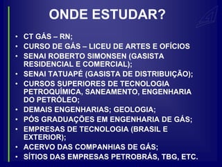 ONDE ESTUDAR?
• CT GÁS – RN;
• CURSO DE GÁS – LICEU DE ARTES E OFÍCIOS
• SENAI ROBERTO SIMONSEN (GASISTA
  RESIDENCIAL E COMERCIAL);
• SENAI TATUAPÉ (GASISTA DE DISTRIBUIÇÃO);
• CURSOS SUPERIORES DE TECNOLOGIA
  PETROQUÍMICA, SANEAMENTO, ENGENHARIA
  DO PETRÓLEO;
• DEMAIS ENGENHARIAS; GEOLOGIA;
• PÓS GRADUAÇÕES EM ENGENHARIA DE GÁS;
• EMPRESAS DE TECNOLOGIA (BRASIL E
  EXTERIOR);
• ACERVO DAS COMPANHIAS DE GÁS;
• SÍTIOS DAS EMPRESAS PETROBRÁS, TBG, ETC.
 
