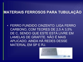 MATERIAIS FERROSOS PARA TUBULAÇÃO


 • FERRO FUNDIDO CINZENTO: LIGA FERRO
   CARBONO, COM TEORES DE 2,5 A 3,5%
   DE C, SENDO QUE ESTE ESTÁ LIVRE EM
   LAMELAS DE GRAFITE. NÃO É MAIS
   APLICADO. AINDA HÁ REDES DESSE
   MATERIAL EM SP E RJ.
 