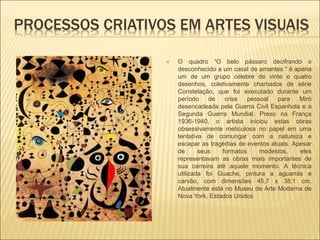 PROCESSOS CRIATIVOS EM ARTES VISUAIS
 O quadro “O belo pássaro decifrando o
desconhecido a um casal de amantes “ é apena
um de um grupo célebre de vinte e quatro
desenhos, coletivamente chamados de série
Constelação, que foi executado durante um
período de crise pessoal para Miró
desencadeada pela Guerra Civil Espanhola e a
Segunda Guerra Mundial. Preso na França
1936-1940, o artista iniciou estas obras
obsessivamente meticulosa no papel em uma
tentativa de comungar com a natureza e
escapar as tragédias de eventos atuais. Apesar
de seus formatos modestos, eles
representavam as obras mais importantes de
sua carreira até aquele momento. A técnica
utilizada foi Guache, pintura a aguarrás e
carvão, com dimensões 45,7 x 38,1 cm.
Atualmente está no Museu de Arte Moderna de
Nova York, Estados Unidos
 