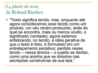 Le plaisir du texte ,  de Roland Barthes  “Texto significa tecido, mas, enquanto até agora consideramos esse tecido como um produto, um véu recém-produzido, atrás do qual se encontra, mais ou menos oculto, o significado (verdade), agora estamos enfatizando, no tecido, a idéia gerativa de que o texto é feito, é formulado em um entrelaçamento perpétuo; perdido nesse tecido – nessa textura – o sujeito se desfaz, como uma aranha que se dissolve nas secreções construtivas de sua teia.” 