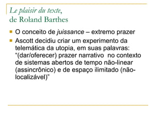 Le plaisir du texte ,  de Roland Barthes O conceito de  juissance  – extremo prazer Ascott decidiu criar um experimento da telemática da utopia, em suas palavras: “(dar/oferecer) prazer narrativo  no contexto de sistemas abertos de tempo não-linear (assincrônico) e de espaço ilimitado (não-localizável)” 