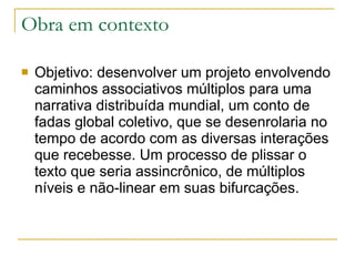 Obra em contexto Objetivo: desenvolver um projeto envolvendo caminhos associativos múltiplos para uma narrativa distribuída mundial, um conto de fadas global coletivo, que se desenrolaria no tempo de acordo com as diversas interações que recebesse. Um processo de plissar o texto que seria assincrônico, de múltiplos níveis e não-linear em suas bifurcações. 