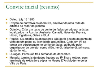 Convite inicial (resumo) Dated: july 18 1983 Projeto de narrativa colaborativa, envolvendo uma rede de artistas ao redor do planeta Objetivo: Criar um texto de conto de fadas gerado por artistas localizados na Áustria, Austrália, Canadá, Holanda, França, Havaí, Inglaterra, Gales e EUA Papéis: Os artistas colaboradores irão gerar o texto do ponto de vista de um papel ou identidade assumidos. Cada um irá se tornar um personagem no conto de fadas, atribuído pelo organizador do projeto, como vilão, herói, falso herói, princesa, ajudante, etc. Duração: Primeiras três semanas de dezembro. Método: terminais de dados ligados ao IP Sharp Artbox, com terminais de exibição e cópia no Musée D’Art Moderne de la Ville de Paris. 