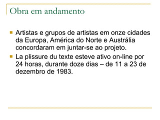Obra em andamento Artistas e grupos de artistas em onze cidades da Europa, América do Norte e Austrália concordaram em juntar-se ao projeto. La plissure du texte esteve ativo on-line por 24 horas, durante doze dias – de 11 a 23 de dezembro de 1983. 
