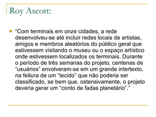 Roy Ascott: “ Com terminais em onze cidades, a rede desenvolveu-se até incluir redes locais de artistas, amigos e membros aleatórios do público geral que estivessem visitando o museu ou o espaço artístico onde estivessem localizados os terminais. Durante o período de três semanas do projeto, centenas de “usuários” envolveram-se em um grande intertexto, na feitura de um “tecido” que não poderia ser classificado, se bem que, ostensivamente, o projeto deveria gerar um “conto de fadas planetário”.” 