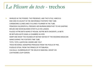 La Plissure du texte  - trechos WHIRLED IN THE POSSED, THE PRESENCE, AND THE FUTILE, KIMO B.S. KIM CHEE IS CAUGHT IN THE INEXORABLE FOSTER'S TIME TUBE. CARDBOARD CLONES AND CYCLONES TOURNER IN THE TUBE. PRINCESS CHLOROPHYLL PRESSES HER BURNING BREATHST TO HIS GASPING MOUSE AND SOON BLESSED AYER FILLS HIS LUNGES. PLACEZ VOTRE BETE NOIRE ET ROUGE. NOTRE BETE ENCIENTE, LA BETE DE BETLEEN AGITE DANS LA CHAMBRE IN AYER. WARP AND WOOF THE HOUNDS OF BOTANY BAYED AT THE MOONING MAGICIAN WAND DURING THE FOSTER'S TIME TUBE. TOTO, TOTO, AUNTIE EM, WHERE ARE YOU? TROIS REVIERES, KIDNAPPED PRINCESS FROM THE POOLS OF PEE, PUDDLED STEAL FROM THE PRINCE OF PITTSBURGH. CALIGULA, VILEBREQUIN OF THE DEUS EX MAEHINA, GRUNT HIS LOATHSOME LOUP+GARON. 