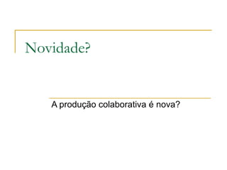 Novidade? A produção colaborativa é nova? 