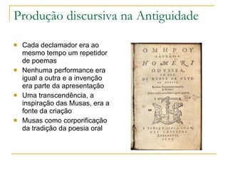 Produção discursiva na Antiguidade Cada declamador era ao mesmo tempo um repetidor de poemas Nenhuma performance era igual a outra e a invenção era parte da apresentação Uma transcendência, a inspiração das Musas, era a fonte da criação  Musas como corporificação da tradição da poesia oral  