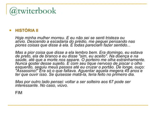 @twiterbook HISTÓRIA II Hoje minha mulher morreu. E eu não sei se senti tristeza ou alívio. Descendo a escadaria do prédio, me peguei pensando nas piores coisas que disse à ela. E todas pareciam fazer sentido... Mas a pior coisa que disse a ela lembro bem. Era domingo, eu estava de preto, ela de branco e eu disse "sim, eu aceito". Na doença e na saúde, até que a morte nos separe. O porteiro me olha estranhamente. Nunca gostei desse sujeito. E com seu tique nervoso de piscar o olho esquerdo, seguiu meus passos até eu cruzar o portão. De longe, ouço: "Assassino!" Era só o que faltava. Aguentar aquela megera 45 anos e ter que ouvir isso. Se quisesse matá-la, teria feito no primeiro dia. Mas por outro lado pensei: voltar a ser solteiro aos 67 pode ser interessante. No caso, viúvo. FIM 
