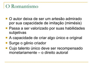 O Romantismo O autor deixa de ser um artesão admirado por sua capacidade de imitação (mimésis) Passa a ser valorizado por suas habilidades subjetivas A capacidade de criar algo único e original Surge o gênio criador Cujo talento único deve ser recompensado monetariamente – o direito autoral 